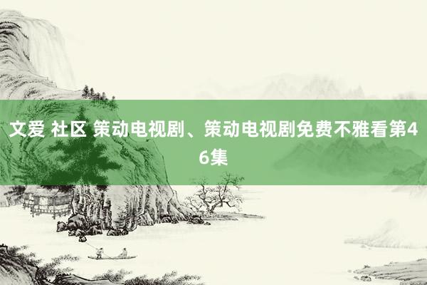 文爱 社区 策动电视剧、策动电视剧免费不雅看第46集