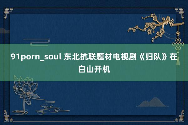 91porn_soul 东北抗联题材电视剧《归队》在白山开机