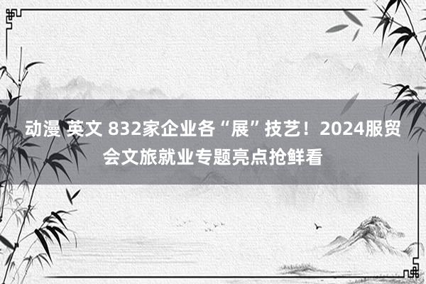 动漫 英文 832家企业各“展”技艺！2024服贸会文旅就业专题亮点抢鲜看