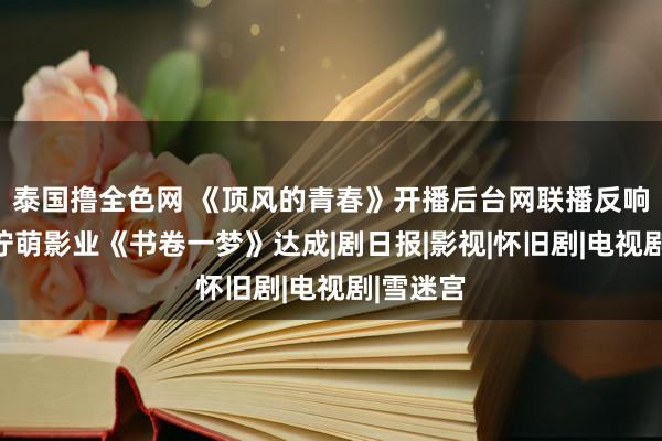 泰国撸全色网 《顶风的青春》开播后台网联播反响向好，柠萌影业《书卷一梦》达成|剧日报|影视|怀旧剧|电视剧|雪迷宫