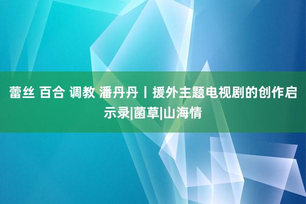 蕾丝 百合 调教 潘丹丹丨援外主题电视剧的创作启示录|菌草|山海情