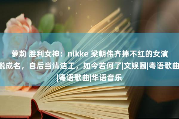 萝莉 胜利女神：nikke 梁朝伟齐捧不红的女演员，却一脱成名，自后当清洁工，如今若何了|文娱圈|粤语歌曲|华语音乐