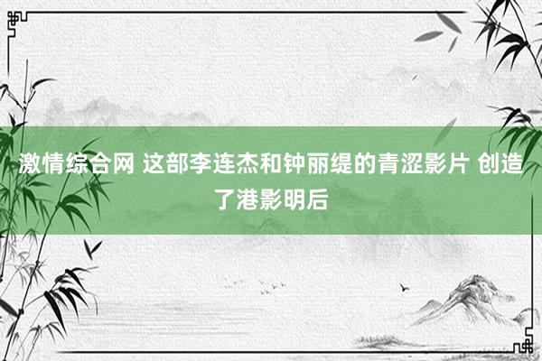 激情综合网 这部李连杰和钟丽缇的青涩影片 创造了港影明后