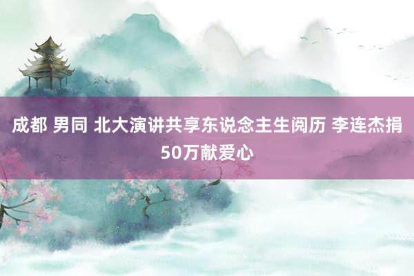 成都 男同 北大演讲共享东说念主生阅历 李连杰捐50万献爱心