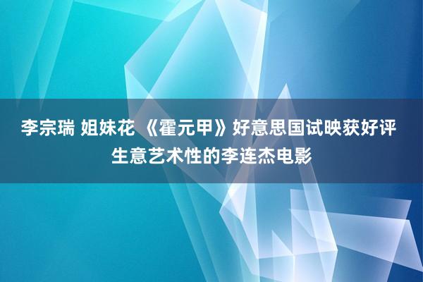 李宗瑞 姐妹花 《霍元甲》好意思国试映获好评 生意艺术性的李连杰电影