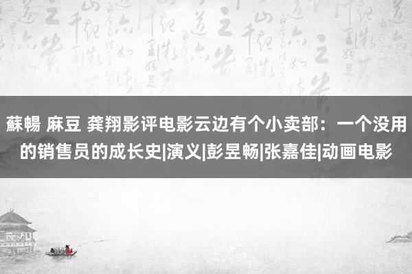 蘇暢 麻豆 龚翔影评电影云边有个小卖部：一个没用的销售员的成长史|演义|彭昱畅|张嘉佳|动画电影