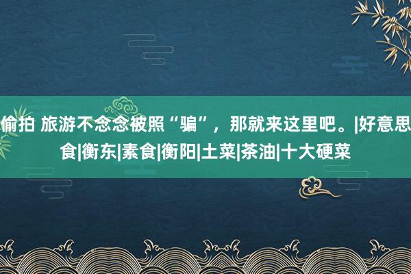 偷拍 旅游不念念被照“骗”，那就来这里吧。|好意思食|衡东|素食|衡阳|土菜|茶油|十大硬菜