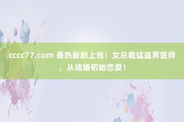 cccc77.com 最热新剧上线！女总裁猛追男医师，从结婚初始恋爱！