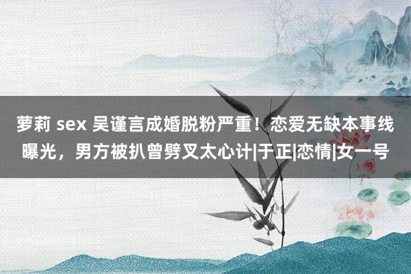 萝莉 sex 吴谨言成婚脱粉严重！恋爱无缺本事线曝光，男方被扒曾劈叉太心计|于正|恋情|女一号