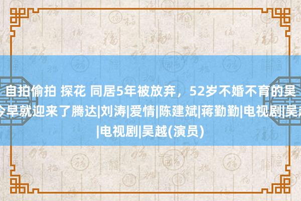 自拍偷拍 探花 同居5年被放弃，52岁不婚不育的吴越，如今早就迎来了腾达|刘涛|爱情|陈建斌|蒋勤勤|电视剧|吴越(演员)