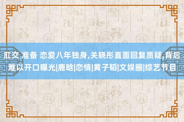 肛交 准备 恋爱八年独身,关晓彤直面回复质疑,背后难以开口曝光|鹿晗|恋情|黄子韬|文娱圈|综艺节目