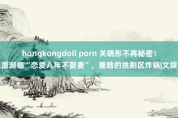 hongkongdoll porn 关晓彤不再秘密！直面濒临“恋爱八年不娶妻”，鹿晗的挑剔区炸锅|文娱圈