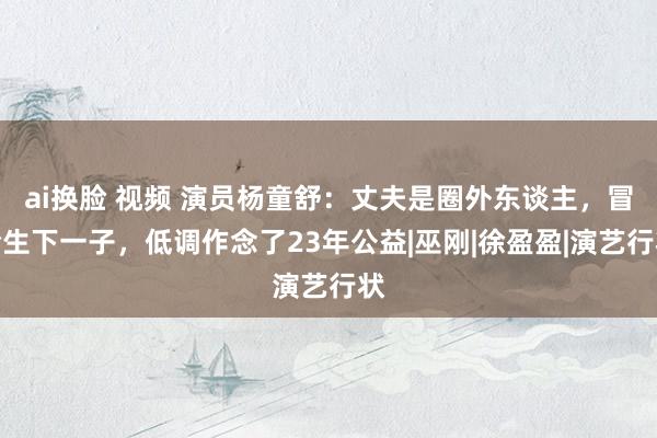 ai换脸 视频 演员杨童舒：丈夫是圈外东谈主，冒险生下一子，低调作念了23年公益|巫刚|徐盈盈|演艺行状