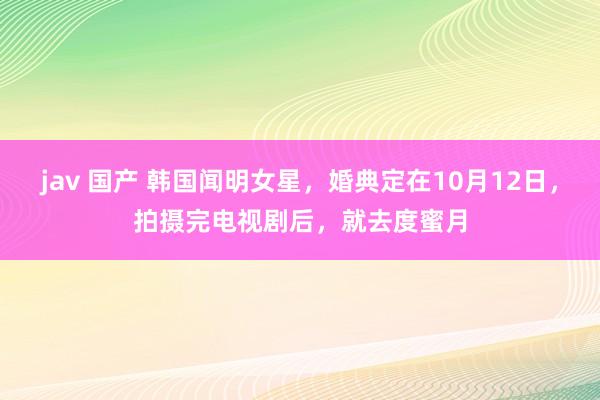 jav 国产 韩国闻明女星，婚典定在10月12日，拍摄完电视剧后，就去度蜜月