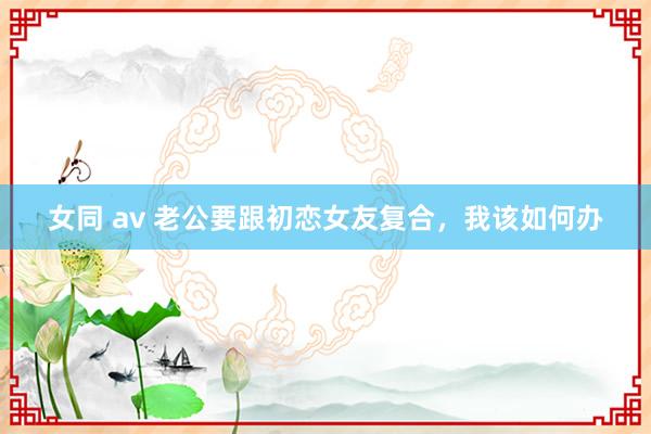 女同 av 老公要跟初恋女友复合，我该如何办