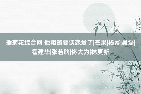 插菊花综合网 他粗略要谈恋爱了|芒果|杨幂|吴磊|霍建华|张若昀|佟大为|林更新