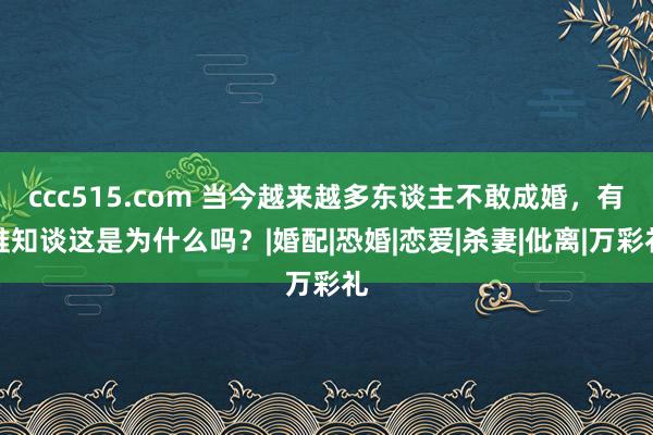 ccc515.com 当今越来越多东谈主不敢成婚，有谁知谈这是为什么吗？|婚配|恐婚|恋爱|杀妻|仳离|万彩礼