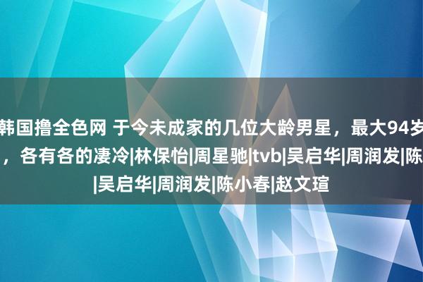 韩国撸全色网 于今未成家的几位大龄男星，最大94岁，最小52岁，各有各的凄冷|林保怡|周星驰|tvb|吴启华|周润发|陈小春|赵文瑄