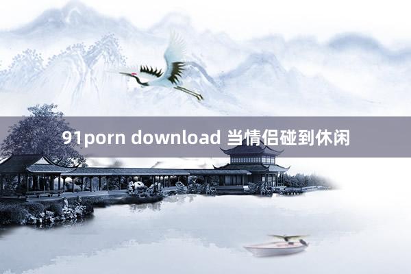 91porn download 当情侣碰到休闲