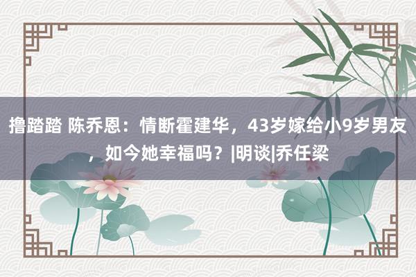 撸踏踏 陈乔恩：情断霍建华，43岁嫁给小9岁男友，如今她幸福吗？|明谈|乔任梁