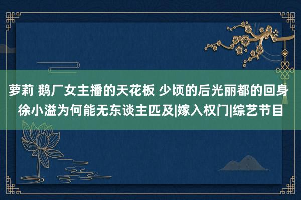 萝莉 鹅厂女主播的天花板 少顷的后光丽都的回身 徐小溢为何能无东谈主匹及|嫁入权门|综艺节目