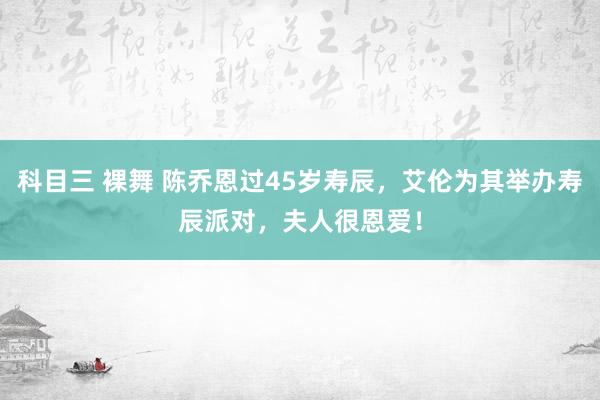 科目三 裸舞 陈乔恩过45岁寿辰，艾伦为其举办寿辰派对，夫人很恩爱！