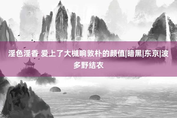 淫色淫香 爱上了大槻响敦朴的颜值|暗黑|东京|波多野结衣