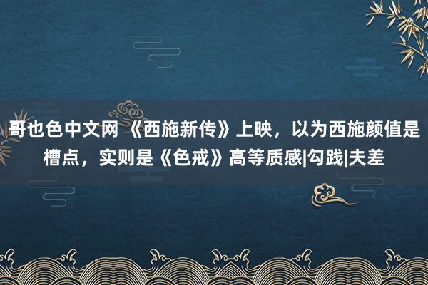 哥也色中文网 《西施新传》上映，以为西施颜值是槽点，实则是《色戒》高等质感|勾践|夫差