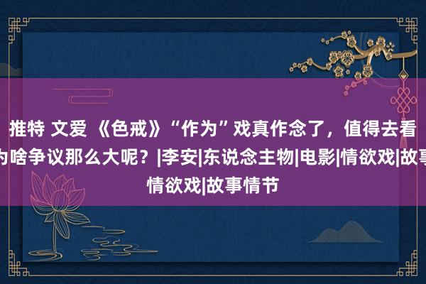 推特 文爱 《色戒》“作为”戏真作念了，值得去看吗？为啥争议那么大呢？|李安|东说念主物|电影|情欲戏|故事情节