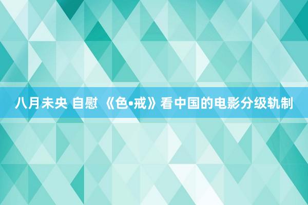 八月未央 自慰 《色•戒》看中国的电影分级轨制