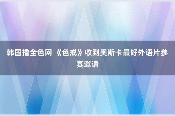 韩国撸全色网 《色戒》收到奥斯卡最好外语片参赛邀请