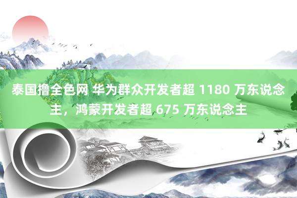 泰国撸全色网 华为群众开发者超 1180 万东说念主，鸿蒙开发者超 675 万东说念主