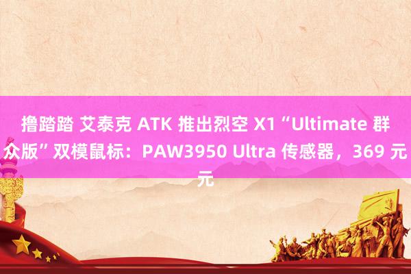 撸踏踏 艾泰克 ATK 推出烈空 X1“Ultimate 群众版”双模鼠标：PAW3950 Ultra 传感器，369 元