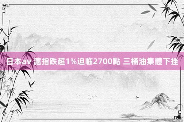 日本av 滬指跌超1%迫临2700點 三桶油集體下挫