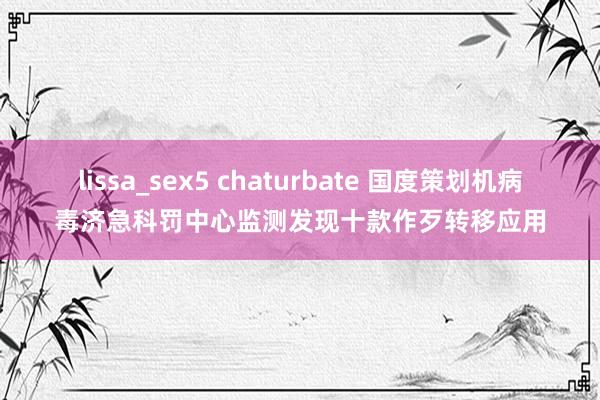 lissa_sex5 chaturbate 国度策划机病毒济急科罚中心监测发现十款作歹转移应用