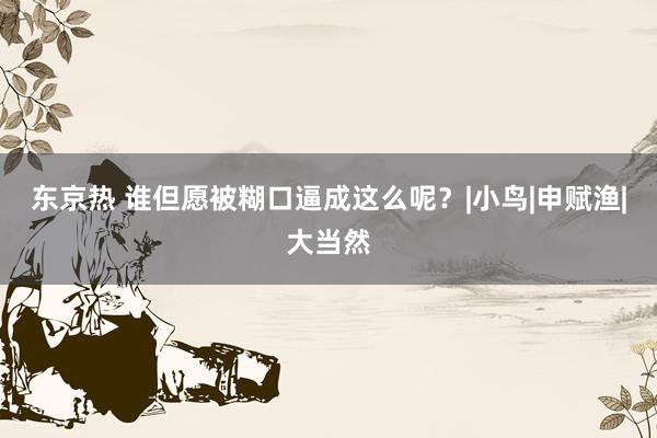 东京热 谁但愿被糊口逼成这么呢？|小鸟|申赋渔|大当然