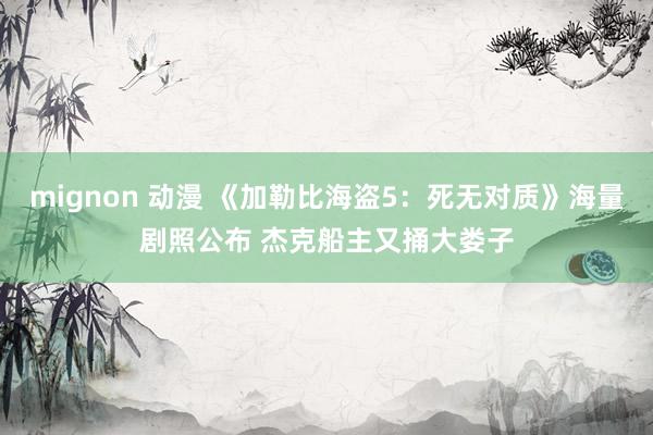 mignon 动漫 《加勒比海盗5：死无对质》海量剧照公布 杰克船主又捅大娄子