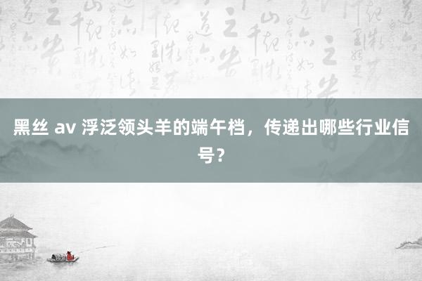 黑丝 av 浮泛领头羊的端午档，传递出哪些行业信号？